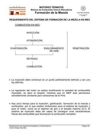 MOTORES TÉRMICOS
Motores de Combustión Interna Alternativos
Formación de la Mezcla
Departamento de Ingeniería Energética y Fluidomecánica
Andrés Melgar Bachiller
Página 11
REQUERIMIENTO DEL SISTEMA DE FORMACIÓN DE LA MEZCLA EN MEC
COMBUSTIÓN EN MEC
INYECCIÓN
ATOMIZACIÓN
EVAPORACIÓN ENGLOBAMIENTO PENETRACIÓN
DE AIRE
RETRASO
COMBUSTIÓN
 La inyección debe comenzar en un punto perfectamente definido y con una
ley definida.
 La regulación del motor se realiza modificando la cantidad de combustible
inyectado, es decir el dosado, mientras que en MEP éste permanece
sensiblemente constante para variaciones de la Pme.
 Hay poco tiempo para la inyección, gasificación, formación de la mezcla y
combustión, por lo que existen limitaciones para el sistema de inyección y
para el motor, como es el régimen de giro y el dosado máximo (0,7). El
sistema de inyección debe ser capaz de conseguir unas características
físicas del combustible que favorezcan la combustión completa.
 