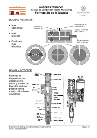 MOTORES TÉRMICOS
Motores de Combustión Interna Alternativos
Formación de la Mezcla
Departamento de Ingeniería Energética y Fluidomecánica
Andrés Melgar Bachiller
Página 13
BOMBAS ROTATIVAS
 Más
económica
s
 Más
ruidosas
 Presiones
más
reducidas
EJE ACCIONADO
POR EL MOTOR
SALIDAS HACIA LOS
INYECTORES
DOSIFICADOR DE
COMBUSTIBLEENTRADA DE
COMBUSTIBLE
BOMBA – INYECTOR
Este tipo de
dispositivos van
alojados en la
culata y el arbol de
levas los acciona,
pueden ser de
mando hidraulico o
electrónico
 