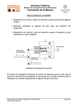 MOTORES TÉRMICOS
Motores de Combustión Interna Alternativos
Formación de la Mezcla
Departamento de Ingeniería Energética y Fluidomecánica
Andrés Melgar Bachiller
Página 14
REGULADOR DE LA BOMBA
 Regulación de mínima: reduce la inyección cuando aumenta el régimen
de giro.
 Mantiene constante el régimen de giro para una posición del
acelerador.
 Regulación de máxima: corta la inyección cuando el régimen de giro
sobrepasa un valor prefijado.
EJE MOTOR
MANDO DEL
ACELERADOR
+ -
GRADO DE
INYECCIÓN
+ -
Sistema de regulación mecánico
El sistema de regulación hidráulico es similar al presente pero en este caso el
brazo que mueven los contrapesos es accionado por un pistón hidráulico que lo
desplaza una presión proporcional al régimen de giro del motor.
 