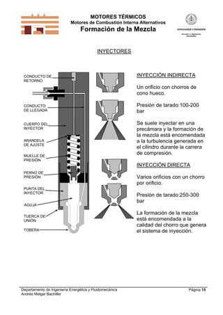MOTORES TÉRMICOS
Motores de Combustión Interna Alternativos
Formación de la Mezcla
Departamento de Ingeniería Energética y Fluidomecánica
Andrés Melgar Bachiller
Página 15
INYECTORES
CUERPO DEL
INYECTOR
MUELLE DE
PRESIÓN
PUNTA DEL
INYECTOR
PERNO DE
PRESIÓN
ARANDELA
DE AJUSTE
TUERCA DE
UNIÓN
AGUJA
TOBERA
CONDUCTO DE
RETORNO
CONDUCTO
DE LLEGADA
INYECCIÓN INDIRECTA
Un orificio con chorros de
cono hueco.
Presión de tarado:100-200
bar
Se suele inyectar en una
precámara y la formación de
la mezcla está encomendada
a la turbulencia generada en
el cilindro durante la carrera
de compresión.
INYECCIÓN DIRECTA
Varios orificios con un chorro
por orificio.
Presión de tarado:250-300
bar
La formación de la mezcla
está encomendada a la
calidad del chorro que genera
el sistema de inyección.
 