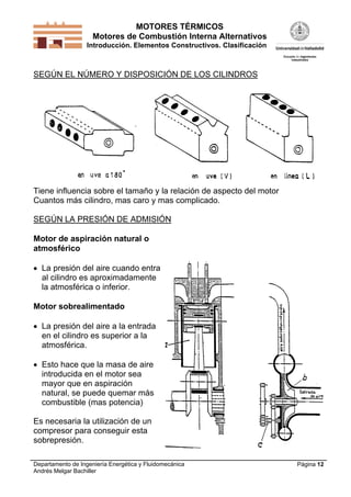 MOTORES TÉRMICOS
Motores de Combustión Interna Alternativos
Introducción. Elementos Constructivos. Clasificación
Departamento de Ingeniería Energética y Fluidomecánica
Andrés Melgar Bachiller
Página 12
SEGÚN EL NÚMERO Y DISPOSICIÓN DE LOS CILINDROS
Tiene influencia sobre el tamaño y la relación de aspecto del motor
Cuantos más cilindro, mas caro y mas complicado.
SEGÚN LA PRESIÓN DE ADMISIÓN
Motor de aspiración natural o
atmosférico
 La presión del aire cuando entra
al cilindro es aproximadamente
la atmosférica o inferior.
Motor sobrealimentado
 La presión del aire a la entrada
en el cilindro es superior a la
atmosférica.
 Esto hace que la masa de aire
introducida en el motor sea
mayor que en aspiración
natural, se puede quemar más
combustible (mas potencia)
Es necesaria la utilización de un
compresor para conseguir esta
sobrepresión.
 