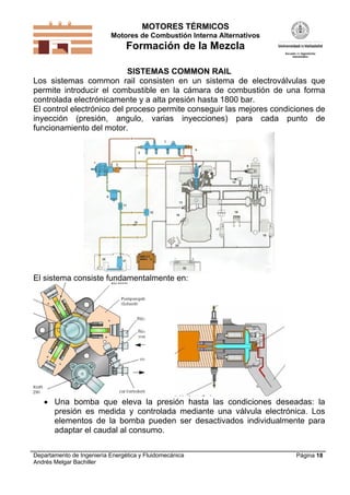 MOTORES TÉRMICOS
Motores de Combustión Interna Alternativos
Formación de la Mezcla
Departamento de Ingeniería Energética y Fluidomecánica
Andrés Melgar Bachiller
Página 18
SISTEMAS COMMON RAIL
Los sistemas common rail consisten en un sistema de electroválvulas que
permite introducir el combustible en la cámara de combustión de una forma
controlada electrónicamente y a alta presión hasta 1800 bar.
El control electrónico del proceso permite conseguir las mejores condiciones de
inyección (presión, angulo, varias inyecciones) para cada punto de
funcionamiento del motor.
El sistema consiste fundamentalmente en:
 Una bomba que eleva la presión hasta las condiciones deseadas: la
presión es medida y controlada mediante una válvula electrónica. Los
elementos de la bomba pueden ser desactivados individualmente para
adaptar el caudal al consumo.
 