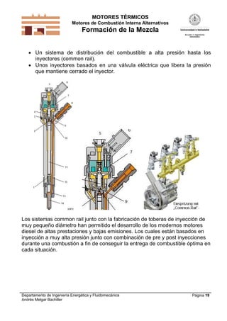 MOTORES TÉRMICOS
Motores de Combustión Interna Alternativos
Formación de la Mezcla
Departamento de Ingeniería Energética y Fluidomecánica
Andrés Melgar Bachiller
Página 19
 Un sistema de distribución del combustible a alta presión hasta los
inyectores (common rail).
 Unos inyectores basados en una válvula eléctrica que libera la presión
que mantiene cerrado el inyector.
Los sistemas common rail junto con la fabricación de toberas de inyección de
muy pequeño diámetro han permitido el desarrollo de los modernos motores
diesel de altas prestaciones y bajas emisiones. Los cuales están basados en
inyección a muy alta presión junto con combinación de pre y post inyecciones
durante una combustión a fin de conseguir la entrega de combustible óptima en
cada situación.
 
