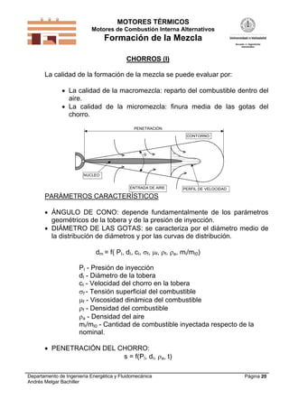 MOTORES TÉRMICOS
Motores de Combustión Interna Alternativos
Formación de la Mezcla
Departamento de Ingeniería Energética y Fluidomecánica
Andrés Melgar Bachiller
Página 20
CHORROS (I)
La calidad de la formación de la mezcla se puede evaluar por:
 La calidad de la macromezcla: reparto del combustible dentro del
aire.
 La calidad de la micromezcla: finura media de las gotas del
chorro.

PENETRACIÓN
ENTRADA DE AIRE PERFIL DE VELOCIDAD
CONTORNO
NUCLEO
PARÁMETROS CARACTERÍSTICOS
 ÁNGULO DE CONO: depende fundamentalmente de los parámetros
geométricos de la tobera y de la presión de inyección.
 DIÁMETRO DE LAS GOTAS: se caracteriza por el diámetro medio de
la distribución de diámetros y por las curvas de distribución.
dm = f( PI, dI, cI, f, f, f, a, mI/mI0)
PI - Presión de inyección
dI - Diámetro de la tobera
cI - Velocidad del chorro en la tobera
f - Tensión superficial del combustible
f - Viscosidad dinámica del combustible
f - Densidad del combustible
a - Densidad del aire
mI/mI0 - Cantidad de combustible inyectada respecto de la
nominal.
 PENETRACIÓN DEL CHORRO:
s = f(PI, dI, a, t)
 