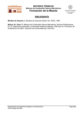 MOTORES TÉRMICOS
Motores de Combustión Interna Alternativos
Formación de la Mezcla
Departamento de Ingeniería Energética y Fluidomecánica
Andrés Melgar Bachiller
Página 22
BIBLIOGRAFÍA
Miralles de Imperial, J. Bombas de Inyección Diesel. Ed. CEAC, 1980
Muñoz, M., Payri, F. Motores de Combustión Interna Alternativos. Servicio Publicaciones
E.T.S. Ingenieros Industriales, Universidad Politécnica Madrid, 1994.Cap.16: Formación de
la Mezcla en los MEC. Inyección de Combustible (pp. 425-445).
 