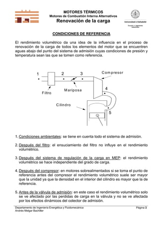 MOTORES TÉRMICOS
Motores de Combustión Interna Alternativos
Renovación de la carga
Departamento de Ingeniería Energética y Fluidomecánica
Andrés Melgar Bachiller
Página 3
CONDICIONES DE REFERENCIA
El rendimiento volumétrico da una idea de la influencia en el proceso de
renovación de la carga de todos los elementos del motor que se encuentren
aguas abajo del punto del sistema de admisión cuyas condiciones de presión y
temperatura sean las que se tomen como referencia.
Filtro
C om presor
Mariposa
1
5
4
32
C ilindro
1. Condiciones ambientales: se tiene en cuenta todo el sistema de admisión.
2. Después del filtro: el ensuciamiento del filtro no influye en el rendimiento
volumétrico.
3. Después del sistema de regulación de la carga en MEP: el rendimiento
volumétrico se hace independiente del grado de carga.
4. Después del compresor: en motores sobrealimentados si se toma el punto de
referencia antes del compresor el rendimiento volumétrico suele ser mayor
que la unidad ya que la densidad en el interior del cilindro es mayor que la de
referencia.
5. Antes de la válvula de admisión: en este caso el rendimiento volumétrico solo
se ve afectado por las perdidas de carga en la válvula y no se ve afectada
por los efectos dinámicos del colector de admisión.
 