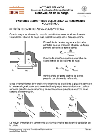 MOTORES TÉRMICOS
Motores de Combustión Interna Alternativos
Renovación de la carga
Departamento de Ingeniería Energética y Fluidomecánica
Andrés Melgar Bachiller
Página 4
FACTORES GEOMETRICOS QUE AFECTAN AL RENDIMIENTO
VOLUMÉTRICO
SECCIÓN DE PASO DE LAS VÁLVULAS Y FORMA:
Cuanto mayor es el área de paso de las válvulas mejor es el rendimiento
volumétrico. El área de paso mas restrictiva suele ser el área de cortina.
Dv
L

Av
A2
A1
P2
P1
El coeficiente de descarga caracteriza las
pérdidas que se producen al pasar un fluido
por una sección se define como:
C
m
m
D
teorico



Cuando la sección de paso es variable se
suele hablar de coeficiente de flujo:
teoricoref
V
DF
m
m
A
A
CC



donde ahora el gasto teórico es el que
pasaría por el área de referencia.
Si los levantamientos son excesivos entonces es el área de la pipa de admisión
la que restringe el paso, esto no es habitual ya que levantamientos excesivos
suponen grandes aceleraciones y en consecuencia grandes esfuerzos en el
sistema de distribución.
A
Aref
CD
A
Aref
DC
La mayor limitación del tamaño de las válvulas viene dada por su ubicación en
la culata.
 
