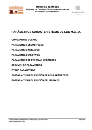 MOTORES TÉRMICOS
Motores de Combustión Interna Alternativos
Parámetros Característicos.
Departamento de Ingeniería Energética y Fluidomecánica
Andrés Melgar Bachiller
Página 1
PARÁMETROS CARACTERÍSTICOS DE LOS M.C.I.A.
CONCEPTO DE DOSADO
PARÁMETROS GEOMÉTRICOS
PARÁMETROS INDICADOS
PARÁMETROS EFECTIVOS
PARÁMETROS DE PÉRDIDAS MECÁNICAS
RESUMEN DE PARÁMETROS
OTROS PARÁMETROS
POTENCIA Y PAR EN FUNCIÓN DE LOS PARÁMETROS
POTENCIA Y PAR EN FUNCIÓN DEL REGIMEN
 