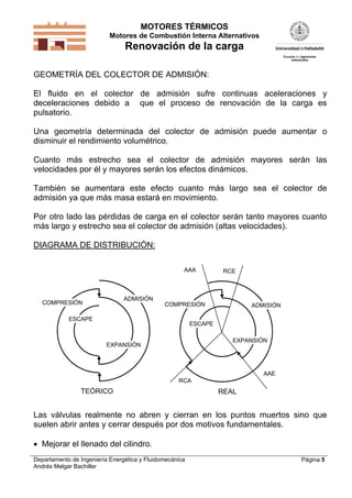 MOTORES TÉRMICOS
Motores de Combustión Interna Alternativos
Renovación de la carga
Departamento de Ingeniería Energética y Fluidomecánica
Andrés Melgar Bachiller
Página 5
GEOMETRÍA DEL COLECTOR DE ADMISIÓN:
El fluido en el colector de admisión sufre continuas aceleraciones y
deceleraciones debido a que el proceso de renovación de la carga es
pulsatorio.
Una geometría determinada del colector de admisión puede aumentar o
disminuir el rendimiento volumétrico.
Cuanto más estrecho sea el colector de admisión mayores serán las
velocidades por él y mayores serán los efectos dinámicos.
También se aumentara este efecto cuanto más largo sea el colector de
admisión ya que más masa estará en movimiento.
Por otro lado las pérdidas de carga en el colector serán tanto mayores cuanto
más largo y estrecho sea el colector de admisión (altas velocidades).
DIAGRAMA DE DISTRIBUCIÓN:
ADMISIÓN
COMPRESIÓN
EXPANSIÓN
ESCAPE
COMPRESIÓN ADMISIÓN
ESCAPE
EXPANSIÓN
RCA
AAE
RCEAAA
TEÓRICO REAL
Las válvulas realmente no abren y cierran en los puntos muertos sino que
suelen abrir antes y cerrar después por dos motivos fundamentales.
 Mejorar el llenado del cilindro.
 