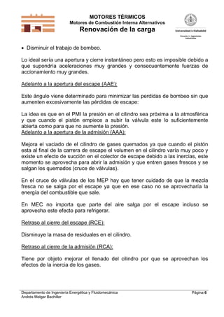 MOTORES TÉRMICOS
Motores de Combustión Interna Alternativos
Renovación de la carga
Departamento de Ingeniería Energética y Fluidomecánica
Andrés Melgar Bachiller
Página 6
 Disminuir el trabajo de bombeo.
Lo ideal sería una apertura y cierre instantáneo pero esto es imposible debido a
que supondría aceleraciones muy grandes y consecuentemente fuerzas de
accionamiento muy grandes.
Adelanto a la apertura del escape (AAE):
Este ángulo viene determinado para minimizar las perdidas de bombeo sin que
aumenten excesivamente las pérdidas de escape:
La idea es que en el PMI la presión en el cilindro sea próxima a la atmosférica
y que cuando el pistón empiece a subir la válvula este lo suficientemente
abierta como para que no aumente la presión.
Adelanto a la apertura de la admisión (AAA):
Mejora el vaciado de el cilindro de gases quemados ya que cuando el pistón
esta al final de la carrera de escape el volumen en el cilindro varía muy poco y
existe un efecto de succión en el colector de escape debido a las inercias, este
momento se aprovecha para abrir la admisión y que entren gases frescos y se
salgan los quemados (cruce de válvulas).
En el cruce de válvulas de los MEP hay que tener cuidado de que la mezcla
fresca no se salga por el escape ya que en ese caso no se aprovecharía la
energía del combustible que sale.
En MEC no importa que parte del aire salga por el escape incluso se
aprovecha este efecto para refrigerar.
Retraso al cierre del escape (RCE):
Disminuye la masa de residuales en el cilindro.
Retraso al cierre de la admisión (RCA):
Tiene por objeto mejorar el llenado del cilindro por que se aprovechan los
efectos de la inercia de los gases.
 