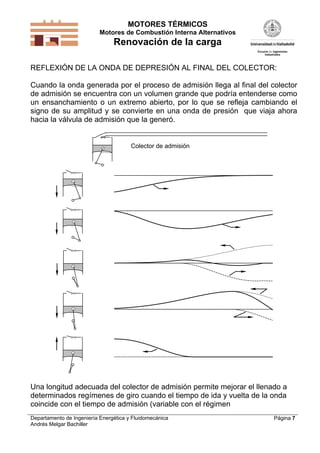 MOTORES TÉRMICOS
Motores de Combustión Interna Alternativos
Renovación de la carga
Departamento de Ingeniería Energética y Fluidomecánica
Andrés Melgar Bachiller
Página 7
REFLEXIÓN DE LA ONDA DE DEPRESIÓN AL FINAL DEL COLECTOR:
Cuando la onda generada por el proceso de admisión llega al final del colector
de admisión se encuentra con un volumen grande que podría entenderse como
un ensanchamiento o un extremo abierto, por lo que se refleja cambiando el
signo de su amplitud y se convierte en una onda de presión que viaja ahora
hacia la válvula de admisión que la generó.
Colector de admisión
Una longitud adecuada del colector de admisión permite mejorar el llenado a
determinados regímenes de giro cuando el tiempo de ida y vuelta de la onda
coincide con el tiempo de admisión (variable con el régimen
 