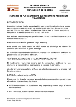MOTORES TÉRMICOS
Motores de Combustión Interna Alternativos
Renovación de la carga
Departamento de Ingeniería Energética y Fluidomecánica
Andrés Melgar Bachiller
Página 8
FACTORES DE FUNCIONAMIENTO QUE AFECTAN AL RENDIMIENTO
VOLUMÉTRICO
RÉGIMEN DE GIRO
Cuando el régimen de giro aumenta el tiempo para el llenado disminuye y para
desplazar el mismo volumen es necesario mayor velocidad de paso o mayor
sección. Valores muy elevados del número de mach en la válvula provocan el
bloqueo de la sección y el llenado es muy deficiente.
Los motores se diseñan para que el número de Mach en la válvula no supere
valores del orden de 0.5.
GRADO DE ADMISIÓN (grado de carga en MEP):
Este efecto solo tiene interés en MEP donde se disminuye la presión de
admisión para modificar el grado de carga.
La variación del rendimiento volumétrico referido a las condiciones ambiente es
proporcional a la presión de admisión.
TEMPERATURA AMBIENTE Y TEMPERATURA DEL MOTOR
El rendimiento volumétrico mejora con la temperatura ambiente ya que
disminuye la transmisión de calor durante el proceso de admisión.
Al estar el motor mas caliente el fluido se calienta mas durante la entrada y el
llenado empeora.
DOSADO (grado de carga en MEC):
El aumento del dosado hace que aumente la temperatura del motor por lo que
el rendimiento volumétrico disminuye.
 MEP las variaciones del dosado son muy pequeñas y en ese rango el efecto
es inapreciable.
 MEC el dosado es más variable y el efecto más acusado.
 