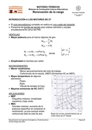 MOTORES TÉRMICOS
Motores de Combustión Interna Alternativos
Renovación de la carga
Departamento de Ingeniería Energética y Fluidomecánica
Andrés Melgar Bachiller
Página 9
INTRODUCCIÓN A LOS MOTORES DE 2T
 El ciclo termodiámico completo se realiza en una vuelta del cigüeñal.
 Presencia de bomba de barrido para realizar admisión y escape
simultáneamente cerca del PMI.
VENTAJAS
 Mayor potencia para el mismo régimen de giro
N
n
W
N n W
i T i
i T i
4
2
2


N i n W i nPmi V
N i n W i nPme V
i i D
e e D
 
 
donde
4T i =
1
2
2T i = 1




 Simplicidad en bombeo por cárter.
INCONVENIENTES
 Menor rendimiento:
Menor aprovechamiento del ciclo de trabajo.
Cortocircuito de la mezcla. (MEP) (Emisiones HC en MEP).
 Mayor temperatura de algunos
elementos:
Pistón.
Bujía.
Válvula de escape (si hay).
 Mayores emisiones de HC (MEP).
APLICACIONES
 MEP
Pequeños motores: simplicidad
mecánica y bajo coste.
 MEC
Grandes motores: aumento de la
potencia específica sin empeorar el
rendimiento, ya que aunque exista
cortocircuito éste es solo de aire. Mapa de curvas características de un
motor lento de 2T Diesel
 