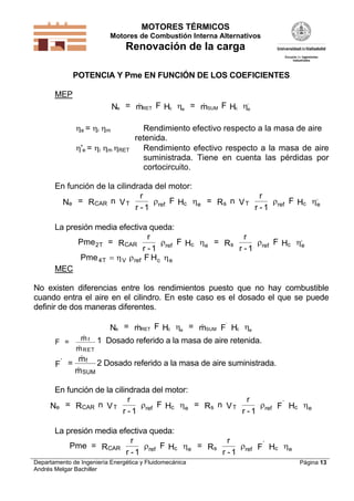 MOTORES TÉRMICOS
Motores de Combustión Interna Alternativos
Renovación de la carga
Departamento de Ingeniería Energética y Fluidomecánica
Andrés Melgar Bachiller
Página 13
POTENCIA Y Pme EN FUNCIÓN DE LOS COEFICIENTES
MEP
e RET c e SUM c e
,
N = m F H = m F H  
e = i m Rendimiento efectivo respecto a la masa de aire
retenida.
'e = i m RET Rendimiento efectivo respecto a la masa de aire
suministrada. Tiene en cuenta las pérdidas por
cortocircuito.
En función de la cilindrada del motor:
e CAR T ref c e s T ref c e
,
N = R n V
r
r - 1
F H = R n V
r
r - 1
F H   
La presión media efectiva queda:
Pme = R
r
r - 1
F H = R
r
r - 1
F HT CAR ref c e s ref c e
,
2    
Pme F HT V ref c e4    
MEC
No existen diferencias entre los rendimientos puesto que no hay combustible
cuando entra el aire en el cilindro. En este caso es el dosado el que se puede
definir de dos maneras diferentes.
e RET c e SUM
’
c eN = m F H = m F H  
F =
m
m
f
RET


1 Dosado referido a la masa de aire retenida.
’
F =
m
m
f
SUM
2 Dosado referido a la masa de aire suministrada.
En función de la cilindrada del motor:
e CAR T ref c e s T ref
’
c eN = R n V
r
r - 1
F H = R n V
r
r - 1
F H   
La presión media efectiva queda:
Pme = R
r
r - 1
F H = R
r
r - 1
F HCAR ref c e s ref
’
c e   
 