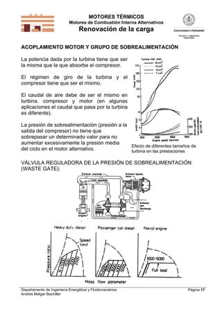 MOTORES TÉRMICOS
Motores de Combustión Interna Alternativos
Renovación de la carga
Departamento de Ingeniería Energética y Fluidomecánica
Andrés Melgar Bachiller
Página 17
ACOPLAMIENTO MOTOR Y GRUPO DE SOBREALIMENTACIÓN
La potencia dada por la turbina tiene que ser
la misma que la que absorbe el compresor.
El régimen de giro de la turbina y el
compresor tiene que ser el mismo.
El caudal de aire debe de ser el mismo en
turbina. compresor y motor (en algunas
aplicaciones el caudal que pasa por la turbina
es diferente).
La presión de sobrealimentación (presión a la
salida del compresor) no tiene que
sobrepasar un determinado valor para no
aumentar excesivamente la presión media
del ciclo en el motor alternativo.
Efecto de diferentes tamaños de
turbina en las prestaciones
VÁLVULA REGULADORA DE LA PRESIÓN DE SOBREALIMENTACIÓN
(WASTE GATE):
 