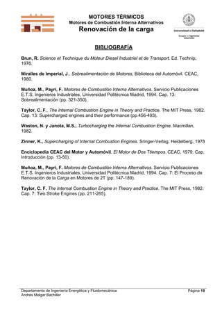 MOTORES TÉRMICOS
Motores de Combustión Interna Alternativos
Renovación de la carga
Departamento de Ingeniería Energética y Fluidomecánica
Andrés Melgar Bachiller
Página 19
BIBLIOGRAFÍA
Brun, R. Science et Technique du Moteur Diesel Industriel et de Transport. Ed. Technip,
1976.
Miralles de Imperial, J., Sobrealimentación de Motores, Biblioteca del Automóvil. CEAC,
1980.
Muñoz, M., Payri, F. Motores de Combustión Interna Alternativos. Servicio Publicaciones
E.T.S. Ingenieros Industriales, Universidad Politécnica Madrid, 1994. Cap. 13:
Sobrealimentación (pp. 321-350).
Taylor, C. F., The Internal Combustion Engine in Theory and Practice. The MIT Press, 1982.
Cap. 13: Supercharged engines and their performance (pp.456-493).
Waston, N. y Janota, M.S., Turbocharging the Internal Combustion Engine. Macmillan,
1982.
Zinner, K., Supercharging of Internal Combustion Engines. Sringer-Verlag. Heidelberg, 1978
Enciclopedia CEAC del Motor y Automóvil. El Motor de Dos Ttiempos. CEAC, 1979. Cap.
Introducción (pp. 13-50).
Muñoz, M., Payri, F. Motores de Combustión Interna Alternativos. Servicio Publicaciones
E.T.S. Ingenieros Industriales, Universidad Politécnica Madrid, 1994. Cap. 7: El Proceso de
Renovación de la Carga en Motores de 2T (pp. 147-189).
Taylor, C. F. The Internal Combustion Engine in Theory and Practice. The MIT Press, 1982.
Cap. 7: Two Stroke Engines (pp. 211-265).
 