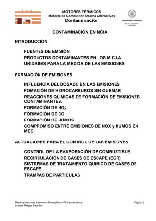 MOTORES TÉRMICOS
Motores de Combustión Interna Alternativos
Contaminación
Departamento de Ingeniería Energética y Fluidomecánica
Andrés Melgar Bachiller
Página 1
CONTAMINACIÓN EN MCIA
INTRODUCCIÓN
FUENTES DE EMISIÓN
PRODUCTOS CONTAMINANTES EN LOS M.C.I.A
UNIDADES PARA LA MEDIDA DE LAS EMISIONES
FORMACIÓN DE EMISIONES
INFLUENCIA DEL DOSADO EN LAS EMISIONES
FOMACIÓN DE HIDROCARBUROS SIN QUEMAR
REACCIONES QUIMICAS DE FORMACIÓN DE EMISIONES
CONTAMINANTES.
FORMACIÓN DE NOX
FORMACIÓN DE CO
FORMACIÓN DE HUMOS
COMPROMISO ENTRE EMISIONES DE NOX y HUMOS EN
MEC
ACTUACIONES PARA EL CONTROL DE LAS EMISIONES
CONTROL DE LA EVAPORACIÓN DE COMBUSTIBLE.
RECIRCULACIÓN DE GASES DE ESCAPE (EGR)
SISTREMAS DE TRATAMIENTO QUIMICO DE GASES DE
ESCAPE
TRAMPAS DE PARTÍCULAS
 