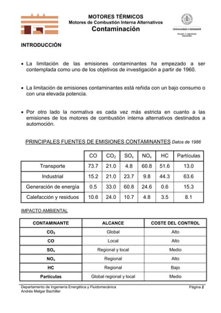 MOTORES TÉRMICOS
Motores de Combustión Interna Alternativos
Contaminación
Departamento de Ingeniería Energética y Fluidomecánica
Andrés Melgar Bachiller
Página 2
INTRODUCCIÓN
 La limitación de las emisiones contaminantes ha empezado a ser
contemplada como uno de los objetivos de investigación a partir de 1960.
 La limitación de emisiones contaminantes está reñida con un bajo consumo o
con una elevada potencia.
 Por otro lado la normativa es cada vez más estricta en cuanto a las
emisiones de los motores de combustión interna alternativos destinados a
automoción.
PRINCIPALES FUENTES DE EMISIONES CONTAMINANTES Datos de 1986
CO CO2 SOx NOx HC Partículas
Transporte 73.7 21.0 4.8 60.8 51.6 13.0
Industrial 15.2 21.0 23.7 9.8 44.3 63.6
Generación de energía 0.5 33.0 60.8 24.6 0.6 15.3
Calefacción y residuos 10.6 24.0 10.7 4.8 3.5 8.1
IMPACTO AMBIENTAL
CONTAMINANTE ALCANCE COSTE DEL CONTROL
CO2 Global Alto
CO Local Alto
SOx Regional y local Medio
NOx Regional Alto
HC Regional Bajo
Partículas Global regional y local Medio
 