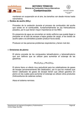 MOTORES TÉRMICOS
Motores de Combustión Interna Alternativos
Contaminación
Departamento de Ingeniería Energética y Fluidomecánica
Andrés Melgar Bachiller
Página 6
mantienen en suspensión en el aire, los tamaños van desde micras hasta
nanometros.
 Óxidos de azufre (SOX):
Proceden de la oxidación durante el proceso de combustión del azufre
que existe en el combustible, fundamentalmente en los hidrocarburos
pesados, por lo que tienen mayor importancia en los MEC.
En presencia de agua se convierten en ácido sulfúrico que puede llegar a
precipitar en el tubo de escape a bajos grados de carga, si los óxidos de
azufre salen a la atmósfera pueden producir lluvia ácida.
Producen en las personas problemas respiratorios y tienen mal olor.
 Emisiones de plomo:
El plomo procede de los compuestos tetraetil-plomo y tetrametil-plomo
que son aditivos que se utilizan para aumentar el octanaje de las
gasolinas.
Pb-(C2H5)4 y Pb-(CH3)4
El plomo tiene un efecto muy perjudicial para los catalizadores de gases
de escape (envenenamiento del catalizador), por lo que los motores que
tienen catalizador de gases de escape tienen que utilizar gasolina sin
plomo en las cuales para aumentar el octanaje se utilizan otros productos
(hidrocarburos de cadenas cortas).
Ataca el sistema nervioso.
 