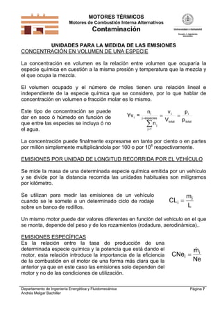 MOTORES TÉRMICOS
Motores de Combustión Interna Alternativos
Contaminación
Departamento de Ingeniería Energética y Fluidomecánica
Andrés Melgar Bachiller
Página 7
UNIDADES PARA LA MEDIDA DE LAS EMISIONES
CONCENTRACIÓN EN VOLUMEN DE UNA ESPECIE
La concentración en volumen es la relación entre volumen que ocuparía la
especie química en cuestión a la misma presión y temperatura que la mezcla y
el que ocupa la mezcla.
El volumen ocupado y el número de moles tienen una relación lineal e
independiente de la especie química que se considere, por lo que hablar de
concentración en volumen o fracción molar es lo mismo.
Este tipo de concentración se puede
dar en seco ó húmedo en función de
que entre las especies se incluya ó no
el agua.
total
i
total
i
especiesj
1j
j
i
i
p
p
V
v
n
n
=Yv 



La concentración puede finalmente expresarse en tanto por ciento o en partes
por millón simplemente multiplicándola por 100 o por 106
respectivamente.
EMISIONES POR UNIDAD DE LONGITUD RECORRIDA POR EL VEHÍCULO
Se mide la masa de una determinada especie química emitida por un vehículo
y se divide por la distancia recorrida las unidades habituales son miligramos
por kilómetro.
Se utilizan para medir las emisiones de un vehículo
cuando se le somete a un determinado ciclo de rodaje
sobre un banco de rodillos.
CL
m
L
i
i

Un mismo motor puede dar valores diferentes en función del vehiculo en el que
se monta, depende del peso y de los rozamientos (rodadura, aerodinámica)..
EMISIONES ESPECÍFICAS
Es la relación entre la tasa de producción de una
determinada especie química y la potencia que está dando el
motor, esta relación introduce la importancia de la eficiencia
de la combustión en el motor de una forma más clara que la
anterior ya que en este caso las emisiones solo dependen del
motor y no de las condiciones de utilización.
CNe
m
Ne
i
i


 