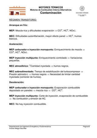 MOTORES TÉRMICOS
Motores de Combustión Interna Alternativos
Contaminación
Departamento de Ingeniería Energética y Fluidomecánica
Andrés Melgar Bachiller
Página 9
RÉGIMEN TRANSITORIO:
Arranque en frío:
MEP: Mezcla rica y dificultades evaporación  CO, HC, NOx.
MEC: Dificultades autoinflamación, mayor efecto pared  HC, humos
blancos.
Aceleración:
MEP carburador e inyección monopunto: Enriquecimiento de mezcla 
CO, HC, NOx.
MEP inyección multipunto: Enriquecimiento controlado  Variaciones
pequeñas.
MEC atmosférico: Cantidad inyectada  humos negros.
MEC sobrealimentado: Tiempo de estabilización del turbocompresor 
Presión admisión  Humos negros  Necesidad de limitar cantidad
inyectada (corrector de humos).
Deceleración:
MEP carburador e inyección monopunto: Evaporación combustible
depositado en paredes  mezcla rica  CO, HC.
MEP inyección multipunto: Corte de inyección, evaporación de combustible
 No combustión y emisión de HC.
MEC: No hay inyección combustible.
 