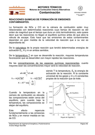 MOTORES TÉRMICOS
Motores de Combustión Interna Alternativos
Contaminación
Departamento de Ingeniería Energética y Fluidomecánica
Andrés Melgar Bachiller
Página 13
REACCIONES QUIMICAS DE FORMACIÓN DE EMISIONES
CONTAMINANTES.
La formación de NOx y CO en la cámara de combustión están muy
relacionadas con determinadas reacciones cuyo tiempo de reacción es del
orden de magnitud que el tiempo que dura un ciclo termodinámico, esto quiere
decir que las reacciones no llegan al equilibrio químico antes de que abra la
válvula de escape. Esto hace que las emisiones de estos contaminantes
dependan en gran medida de la velocidad de reacción que a su vez es
dependiente de:
De la naturaleza de la propia reacción que tendrá determinadas energías de
activación Ea, A y m en ambos sentidos.
De la temperatura T en que se desarrolle la reacción, mayores temperaturas
favorecerán que se desarrollen con mayor rapidez las reacciones.
De las concentraciones de las especies químicas reaccionantes, cuanto
mayores sean las concentraciones mayor será la velocidad de reacción.
EeCcBbAa
i
d




   ba
ddr BAKV     ec
iir ECKV 







TR
E
expTAK
am
Cuando la temperatura en la
camara de combustión es eleveda
las composiciones están cerca del
equilibrio, pero cuando baja la
temperatura, las composiciones se
alejan del equilibrio.
Este efecto repercute
fundamentalmente a las emisiones
de NOx y en menor medida en las
de CO.
siendo T la temperatura, Ea la energía de
activación de la reacción, R la constante
universal de los gases y m y A constantes
propias de la reacción que se trate.
Equilibrio
Sin Equilibrio
Temperatura
Ángulo de Cigüeñal (°)
 