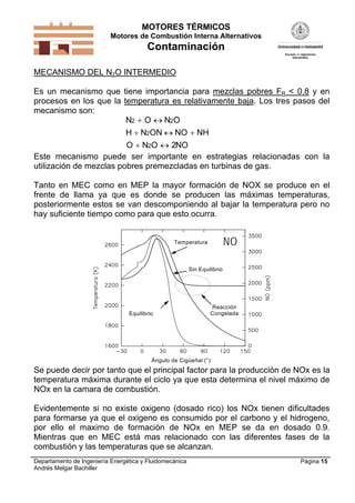 MOTORES TÉRMICOS
Motores de Combustión Interna Alternativos
Contaminación
Departamento de Ingeniería Energética y Fluidomecánica
Andrés Melgar Bachiller
Página 15
MECANISMO DEL N2O INTERMEDIO
Es un mecanismo que tiene importancia para mezclas pobres FR < 0.8 y en
procesos en los que la temperatura es relativamente baja. Los tres pasos del
mecanismo son:
N O N O
H N ON NO NH
O N O NO
2 2
2
2 2
 
  
 
Este mecanismo puede ser importante en estrategias relacionadas con la
utilización de mezclas pobres premezcladas en turbinas de gas.
Tanto en MEC como en MEP la mayor formación de NOX se produce en el
frente de llama ya que es donde se producen las máximas temperaturas,
posteriormente estos se van descomponiendo al bajar la temperatura pero no
hay suficiente tiempo como para que esto ocurra.
Equilibrio
Sin Equilibrio
Reacción
Congelada
Temperatura
Ángulo de Cigüeñal (°)
NO
Se puede decir por tanto que el principal factor para la producción de NOx es la
temperatura máxima durante el ciclo ya que esta determina el nivel máximo de
NOx en la camara de combustión.
Evidentemente si no existe oxigeno (dosado rico) los NOx tienen dificultades
para formarse ya que el oxigeno es consumido por el carbono y el hidrogeno,
por ello el maximo de formación de NOx en MEP se da en dosado 0.9.
Mientras que en MEC está mas relacionado con las diferentes fases de la
combustión y las temperaturas que se alcanzan.
 
