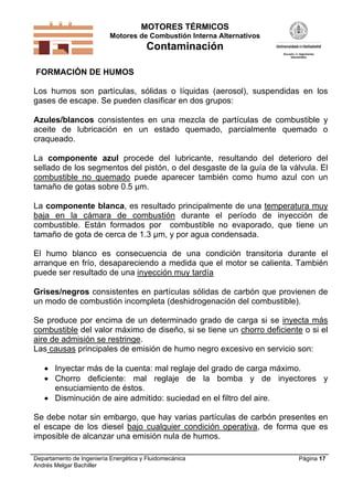 MOTORES TÉRMICOS
Motores de Combustión Interna Alternativos
Contaminación
Departamento de Ingeniería Energética y Fluidomecánica
Andrés Melgar Bachiller
Página 17
FORMACIÓN DE HUMOS
Los humos son partículas, sólidas o líquidas (aerosol), suspendidas en los
gases de escape. Se pueden clasificar en dos grupos:
Azules/blancos consistentes en una mezcla de partículas de combustible y
aceite de lubricación en un estado quemado, parcialmente quemado o
craqueado.
La componente azul procede del lubricante, resultando del deterioro del
sellado de los segmentos del pistón, o del desgaste de la guía de la válvula. El
combustible no quemado puede aparecer también como humo azul con un
tamaño de gotas sobre 0.5 µm.
La componente blanca, es resultado principalmente de una temperatura muy
baja en la cámara de combustión durante el período de inyección de
combustible. Están formados por combustible no evaporado, que tiene un
tamaño de gota de cerca de 1.3 µm, y por agua condensada.
El humo blanco es consecuencia de una condición transitoria durante el
arranque en frío, desapareciendo a medida que el motor se calienta. También
puede ser resultado de una inyección muy tardía
Grises/negros consistentes en partículas sólidas de carbón que provienen de
un modo de combustión incompleta (deshidrogenación del combustible).
Se produce por encima de un determinado grado de carga si se inyecta más
combustible del valor máximo de diseño, si se tiene un chorro deficiente o si el
aire de admisión se restringe.
Las causas principales de emisión de humo negro excesivo en servicio son:
 Inyectar más de la cuenta: mal reglaje del grado de carga máximo.
 Chorro deficiente: mal reglaje de la bomba y de inyectores y
ensuciamiento de éstos.
 Disminución de aire admitido: suciedad en el filtro del aire.
Se debe notar sin embargo, que hay varias partículas de carbón presentes en
el escape de los diesel bajo cualquier condición operativa, de forma que es
imposible de alcanzar una emisión nula de humos.
 