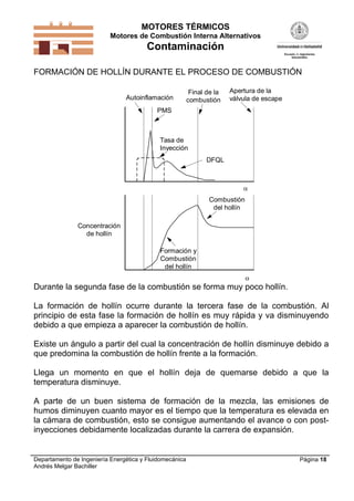 MOTORES TÉRMICOS
Motores de Combustión Interna Alternativos
Contaminación
Departamento de Ingeniería Energética y Fluidomecánica
Andrés Melgar Bachiller
Página 18
FORMACIÓN DE HOLLÍN DURANTE EL PROCESO DE COMBUSTIÓN
Autoinflamación
PMS
Final de la
combustión
Apertura de la
válvula de escape
Tasa de
Inyección
Combustión
del hollín
DFQL


Formación y
Combustión
del hollín
Concentración
de hollín
Durante la segunda fase de la combustión se forma muy poco hollín.
La formación de hollín ocurre durante la tercera fase de la combustión. Al
principio de esta fase la formación de hollín es muy rápida y va disminuyendo
debido a que empieza a aparecer la combustión de hollín.
Existe un ángulo a partir del cual la concentración de hollín disminuye debido a
que predomina la combustión de hollín frente a la formación.
Llega un momento en que el hollín deja de quemarse debido a que la
temperatura disminuye.
A parte de un buen sistema de formación de la mezcla, las emisiones de
humos diminuyen cuanto mayor es el tiempo que la temperatura es elevada en
la cámara de combustión, esto se consigue aumentando el avance o con post-
inyecciones debidamente localizadas durante la carrera de expansión.
 