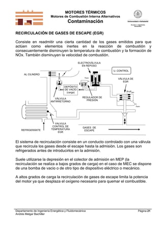 MOTORES TÉRMICOS
Motores de Combustión Interna Alternativos
Contaminación
Departamento de Ingeniería Energética y Fluidomecánica
Andrés Melgar Bachiller
Página 21
RECIRCULACIÓN DE GASES DE ESCAPE (EGR)
Consiste en readmitir una cierta cantidad de los gases emitidos para que
actúen como elementos inertes en la reacción de combustión y
consecuentemente disminuyen la temperatura de combustión y la formación de
NOx. También disminuyen la velocidad de combustión.
VÁLVULA
ANTIRRETORNO
DEPÓSITO
DE VACÍO
(carga)
VÁLVULA DE
EGR
ELECTROVÁLVULA
EN REPOSO
U. CONTROL
REGULADOR DE
PRESIÓN
Patm
Patm
P=Patm

GASES DE
ESCAPE
AL CILINDRO
REFRIGERANTE
VALVULA
CONTROL DE
TEMPERATURA
EGR
El sistema de recirculación consiste en un conducto controlado con una válvula
que recircula los gases desde el escape hasta la admisión. Los gases son
refrigerados antes de introducirlos en la admisión.
Suele utilizarse la depresión en el colector de admisión en MEP (la
recirculación se realiza a bajos grados de carga) en el caso de MEC se dispone
de una bomba de vacio o de otro tipo de dispositivo eléctrico o mecánico.
A altos grados de carga la recirculación de gases de escape limita la potencia
del motor ya que desplaza el oxígeno necesario para quemar el combustible.
 