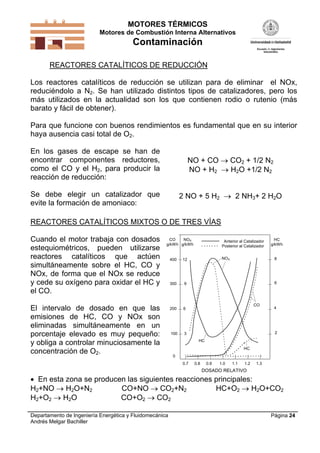 MOTORES TÉRMICOS
Motores de Combustión Interna Alternativos
Contaminación
Departamento de Ingeniería Energética y Fluidomecánica
Andrés Melgar Bachiller
Página 24
REACTORES CATALÍTICOS DE REDUCCIÓN
Los reactores catalíticos de reducción se utilizan para de eliminar el NOx,
reduciéndolo a N2. Se han utilizado distintos tipos de catalizadores, pero los
más utilizados en la actualidad son los que contienen rodio o rutenio (más
barato y fácil de obtener).
Para que funcione con buenos rendimientos es fundamental que en su interior
haya ausencia casi total de O2.
En los gases de escape se han de
encontrar componentes reductores,
como el CO y el H2, para producir la
reacción de reducción:
Se debe elegir un catalizador que
evite la formación de amoniaco:
NO + CO  CO2 + 1/2 N2
NO + H2  H2O +1/2 N2
2 NO + 5 H2  2 NH3+ 2 H2O
REACTORES CATALÍTICOS MIXTOS O DE TRES VÍAS
Cuando el motor trabaja con dosados
estequiométricos, pueden utilizarse
reactores catalíticos que actúen
simultáneamente sobre el HC, CO y
NOx, de forma que el NOx se reduce
y cede su oxígeno para oxidar el HC y
el CO.
El intervalo de dosado en que las
emisiones de HC, CO y NOx son
eliminadas simultáneamente en un
porcentaje elevado es muy pequeño:
y obliga a controlar minuciosamente la
concentración de O2.
0
100
400
300
200
3
12
9
6
2
8
6
4
0.7 1.31.21.11.00.90.8
DOSADO RELATIVO
CO
g/kWh
NOX
g/kWh
HC
g/kWh
Anterior al Catalizador
Posterior al Catalizador
NOX
HC
CO
HC
 En esta zona se producen las siguientes reacciones principales:
H2+NO  H2O+N2 CO+NO  CO2+N2 HC+O2  H2O+CO2
H2+O2  H2O CO+O2  CO2
 
