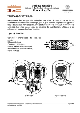 MOTORES TÉRMICOS
Motores de Combustión Interna Alternativos
Contaminación
Departamento de Ingeniería Energética y Fluidomecánica
Andrés Melgar Bachiller
Página 25
TRAMPAS DE PARTÍCULAS
Basicamente las trampas de partículas son filtros. A medida que se llenan
aumenta la contrapresión de escape, por lo que hay que regenerarlas (quemar
las partículas que han recogido). Por ello habitualmente llevan un recubrimiento
catalítico. En otros casos existe un sistema de calentamiento eléctrico o se
adiciona un compuesto al combustible.
Tipos de trampas:
Cerámicos monolíticos de nido de
abeja.
Hilos cerámicos.
Espumas cerámicas
Polvos metalicos sinterizados
Precipitadores electrostáticos
Malla de hilos
Filtración Regeneración
 