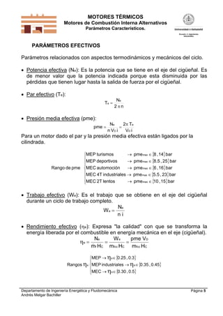 MOTORES TÉRMICOS
Motores de Combustión Interna Alternativos
Parámetros Característicos.
Departamento de Ingeniería Energética y Fluidomecánica
Andrés Melgar Bachiller
Página 5
PARÁMETROS EFECTIVOS
Parámetros relacionados con aspectos termodinámicos y mecánicos del ciclo.
 Potencia efectiva (Ne): Es la potencia que se tiene en el eje del cigüeñal. Es
de menor valor que la potencia indicada porque esta disminuida por las
pérdidas que tienen lugar hasta la salida de fuerza por el cigüeñal.
 Par efectivo (Te):
n2
N
T
e
e


 Presión media efectiva (pme):
iV
T2
iVn
N
pme
D
e
D
e 

Para un motor dado el par y la presión media efectiva están ligados por la
cilindrada.
 
 
 
 
 












bar15,10pmelentos2TMEC
bar23,5.5pmeesindustrial4TMEC
bar16,6pmeautomociónMEC
bar25,8.5pmedeportivosMEP
bar14,8pmeturismosMEP
pmedeRango
max
max
max
max
max
 Trabajo efectivo (We): Es el trabajo que se obtiene en el eje del cigüeñal
durante un ciclo de trabajo completo.
We
e

N
n i
 Rendimiento efectivo (e): Expresa "la calidad" con que se transforma la
energía liberada por el combustible en energía mecánica en el eje (cigüeñal).
e
e
f
e
fcc fcc
N
m
W
m
pme V
m
  
 H H HC C
D
C
 
 
 











0.5,0.30MEC
0.45,0.35esindustrialMEP
0.3,0.25MEP
Rangos
e
e
e
e
 