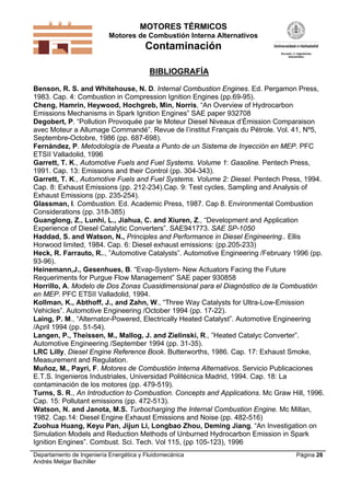 MOTORES TÉRMICOS
Motores de Combustión Interna Alternativos
Contaminación
Departamento de Ingeniería Energética y Fluidomecánica
Andrés Melgar Bachiller
Página 26
BIBLIOGRAFÍA
Benson, R. S. and Whitehouse, N. D. Internal Combustion Engines. Ed. Pergamon Press,
1983. Cap. 4: Combustion in Compression Ignition Engines (pp.69-95).
Cheng, Hamrin, Heywood, Hochgreb, Min, Norris, “An Overview of Hydrocarbon
Emissions Mechanisms in Spark Ignition Engines” SAE paper 932708
Degobert, P. “Pollution Provoquée par le Moteur Diesel Niveaux d’Émission Comparaison
avec Moteur a Allumage Commandé”. Revue de l’institut Français du Pétrole. Vol. 41, Nº5,
Septembre-Octobre, 1986 (pp. 687-698).
Fernández, P. Metodología de Puesta a Punto de un Sistema de Inyección en MEP. PFC
ETSII Valladolid, 1996
Garrett, T. K., Automotive Fuels and Fuel Systems. Volume 1: Gasoline. Pentech Press,
1991. Cap. 13: Emissions and their Control (pp. 304-343).
Garrett, T. K., Automotive Fuels and Fuel Systems. Volume 2: Diesel. Pentech Press, 1994.
Cap. 8: Exhaust Emissions (pp. 212-234).Cap. 9: Test cycles, Sampling and Analysis of
Exhaust Emissions (pp. 235-254).
Glassman, I. Combustion. Ed. Academic Press, 1987. Cap 8. Environmental Combustion
Considerations (pp. 318-385)
Guanglong, Z., Lunhi, L., Jiahua, C. and Xiuren, Z., “Development and Application
Experience of Diesel Catalytic Converters”. SAE941773. SAE SP-1050
Haddad, S. and Watson, N., Principles and Performance in Diesel Engineering.. Ellis
Horwood limited, 1984. Cap. 6: Diesel exhaust emissions: (pp.205-233)
Heck, R. Farrauto, R.., ”Automotive Catalysts”. Automotive Engineering /February 1996 (pp.
93-96).
Heinemann,J., Gesenhues, B. “Evap-System- New Actuators Facing the Future
Requeriments for Purgue Flow Management” SAE paper 930858
Horrillo, A. Modelo de Dos Zonas Cuasidimensional para el Diagnóstico de la Combustión
en MEP. PFC ETSII Valladolid, 1994.
Kollman, K., Abthoff, J., and Zahn, W., “Three Way Catalysts for Ultra-Low-Emission
Vehicles”. Automotive Engineering /October 1994 (pp. 17-22).
Laing, P. M., “Alternator-Powered, Electrically Heated Catalyst”. Automotive Engineering
/April 1994 (pp. 51-54).
Langen, P., Theissen, M., Mallog, J. and Zielinski, R., ”Heated Catalyc Converter”.
Automotive Engineering /September 1994 (pp. 31-35).
LRC Lilly, Diesel Engine Reference Book. Butterworths, 1986. Cap. 17: Exhaust Smoke,
Measurement and Regulation.
Muñoz, M., Payri, F. Motores de Combustión Interna Alternativos. Servicio Publicaciones
E.T.S. Ingenieros Industriales, Universidad Politécnica Madrid, 1994. Cap. 18: La
contaminación de los motores (pp. 479-519).
Turns, S. R., An Introduction to Combustion. Concepts and Applications. Mc Graw Hill, 1996.
Cap. 15: Pollutant emissions (pp. 472-513).
Watson, N. and Janota, M.S. Turbocharging the Internal Combustion Engine. Mc Millan,
1982. Cap.14: Diesel Engine Exhaust Emissions and Noise (pp. 482-516)
Zuohua Huang, Keyu Pan, Jijun Li, Longbao Zhou, Deming Jiang. “An Investigation on
Simulation Models and Reduction Methods of Unburned Hydrocarbon Emission in Spark
Ignition Engines”. Combust. Sci. Tech. Vol 115, (pp 105-123), 1996
 