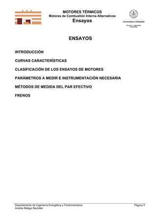 MOTORES TÉRMICOS
Motores de Combustión Interna Alternativos
Ensayos
Departamento de Ingeniería Energética y Fluidomecánica
Andrés Melgar Bachiller
Página 1
ENSAYOS
INTRODUCCIÓN
CURVAS CARACTERÍSTICAS
CLASIFICACIÓN DE LOS ENSAYOS DE MOTORES
PARÁMETROS A MEDIR E INSTRUMENTACIÓN NECESARIA
MÉTODOS DE MEDIDA DEL PAR EFECTIVO
FRENOS
 