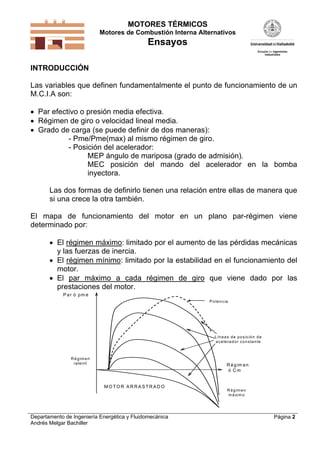 MOTORES TÉRMICOS
Motores de Combustión Interna Alternativos
Ensayos
Departamento de Ingeniería Energética y Fluidomecánica
Andrés Melgar Bachiller
Página 2
INTRODUCCIÓN
Las variables que definen fundamentalmente el punto de funcionamiento de un
M.C.I.A son:
 Par efectivo o presión media efectiva.
 Régimen de giro o velocidad lineal media.
 Grado de carga (se puede definir de dos maneras):
- Pme/Pme(max) al mismo régimen de giro.
- Posición del acelerador:
MEP ángulo de mariposa (grado de admisión).
MEC posición del mando del acelerador en la bomba
inyectora.
Las dos formas de definirlo tienen una relación entre ellas de manera que
si una crece la otra también.
El mapa de funcionamiento del motor en un plano par-régimen viene
determinado por:
 El régimen máximo: limitado por el aumento de las pérdidas mecánicas
y las fuerzas de inercia.
 El régimen mínimo: limitado por la estabilidad en el funcionamiento del
motor.
 El par máximo a cada régimen de giro que viene dado por las
prestaciones del motor.
P ar ó pm e
R égim en
ó C m
Líneas de posición de
acelerador constante
M O TO R A R R A S TR A D O
Potencia
R égimen
ralentí
R égimen
máximo
 