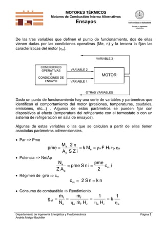 MOTORES TÉRMICOS
Motores de Combustión Interna Alternativos
Ensayos
Departamento de Ingeniería Energética y Fluidomecánica
Andrés Melgar Bachiller
Página 3
De las tres variables que definen el punto de funcionamiento, dos de ellas
vienen dadas por las condiciones operativas (Me, n) y la tercera la fijan las
características del motor (e).
CONDICIONES
OPERATIVAS
Ó
CONDICIONES DE
ENSAYO
MOTOR
OTRAS VARIABLES
VARIABLE 1
VARIABLE 2
VARIABLE 3
Dado un punto de funcionamiento hay una serie de variables y parámetros que
identifican el comportamiento del motor (presiones, temperaturas, caudales,
emisiones, etc...) . Algunos de estos parámetros se pueden fijar con
dispositivos al efecto (temperatura del refrigerante con el termostato o con un
sistema de refrigeración en sala de ensayos).
Algunas de estas variables o las que se calculan a partir de ellas tienen
asociadas parámetros adimensionales.
 Par => Pme
pme
M
A S Z i
k M F He
p
e a c v e  
2 
  
 Potencia => Ne/Ap
N
Z A
pme S n i
pme
c ie
p
m 
2
 Régimen de giro  cm
c S n k nm  2
 Consumo de combustible  Rendimiento
g
m
N
m
m H H
kef
f
e
f
e f c e c e
   
 
  
1 1
 