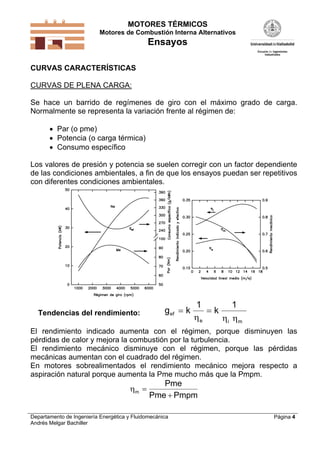 MOTORES TÉRMICOS
Motores de Combustión Interna Alternativos
Ensayos
Departamento de Ingeniería Energética y Fluidomecánica
Andrés Melgar Bachiller
Página 4
CURVAS CARACTERÍSTICAS
CURVAS DE PLENA CARGA:
Se hace un barrido de regímenes de giro con el máximo grado de carga.
Normalmente se representa la variación frente al régimen de:
 Par (o pme)
 Potencia (o carga térmica)
 Consumo específico
Los valores de presión y potencia se suelen corregir con un factor dependiente
de las condiciones ambientales, a fin de que los ensayos puedan ser repetitivos
con diferentes condiciones ambientales.
Tendencias del rendimiento: g k kef
e i m
 
1 1
  
El rendimiento indicado aumenta con el régimen, porque disminuyen las
pérdidas de calor y mejora la combustión por la turbulencia.
El rendimiento mecánico disminuye con el régimen, porque las pérdidas
mecánicas aumentan con el cuadrado del régimen.
En motores sobrealimentados el rendimiento mecánico mejora respecto a
aspiración natural porque aumenta la Pme mucho más que la Pmpm.
m
Pme
Pme Pmpm


 
