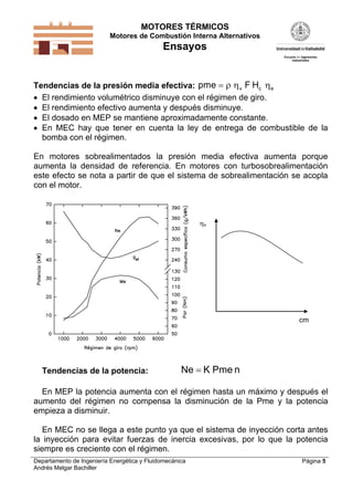 MOTORES TÉRMICOS
Motores de Combustión Interna Alternativos
Ensayos
Departamento de Ingeniería Energética y Fluidomecánica
Andrés Melgar Bachiller
Página 5
Tendencias de la presión media efectiva: pme F Hv c e   
 El rendimiento volumétrico disminuye con el régimen de giro.
 El rendimiento efectivo aumenta y después disminuye.
 El dosado en MEP se mantiene aproximadamente constante.
 En MEC hay que tener en cuenta la ley de entrega de combustible de la
bomba con el régimen.
En motores sobrealimentados la presión media efectiva aumenta porque
aumenta la densidad de referencia. En motores con turbosobrealimentación
este efecto se nota a partir de que el sistema de sobrealimentación se acopla
con el motor.
v
cm
Tendencias de la potencia: Ne K Pme n
En MEP la potencia aumenta con el régimen hasta un máximo y después el
aumento del régimen no compensa la disminución de la Pme y la potencia
empieza a disminuir.
En MEC no se llega a este punto ya que el sistema de inyección corta antes
la inyección para evitar fuerzas de inercia excesivas, por lo que la potencia
siempre es creciente con el régimen.
 