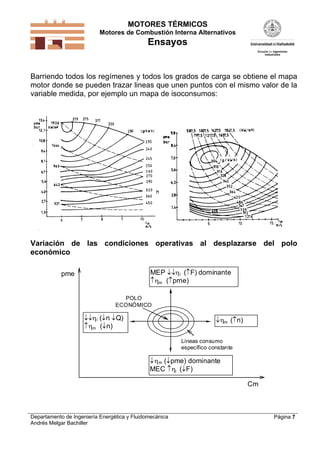 MOTORES TÉRMICOS
Motores de Combustión Interna Alternativos
Ensayos
Departamento de Ingeniería Energética y Fluidomecánica
Andrés Melgar Bachiller
Página 7
Barriendo todos los regímenes y todos los grados de carga se obtiene el mapa
motor donde se pueden trazar lineas que unen puntos con el mismo valor de la
variable medida, por ejemplo un mapa de isoconsumos:
Variación de las condiciones operativas al desplazarse del polo
económico
Líneas consumo
específico constante
POLO
ECONÓMICO
m (pme) dominante
MEC i (F)
Cm
pme
m (n)
MEP i (F) dominante
m (pme)
i (n Q)
m (n)
 