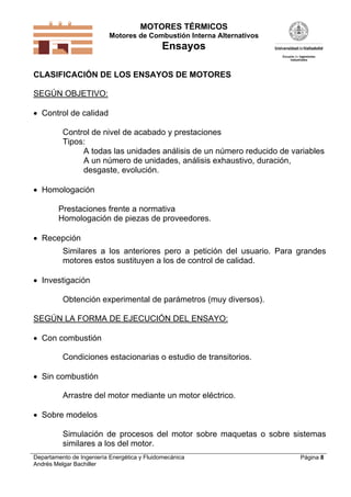 MOTORES TÉRMICOS
Motores de Combustión Interna Alternativos
Ensayos
Departamento de Ingeniería Energética y Fluidomecánica
Andrés Melgar Bachiller
Página 8
CLASIFICACIÓN DE LOS ENSAYOS DE MOTORES
SEGÚN OBJETIVO:
 Control de calidad
Control de nivel de acabado y prestaciones
Tipos:
A todas las unidades análisis de un número reducido de variables
A un número de unidades, análisis exhaustivo, duración,
desgaste, evolución.
 Homologación
Prestaciones frente a normativa
Homologación de piezas de proveedores.
 Recepción
Similares a los anteriores pero a petición del usuario. Para grandes
motores estos sustituyen a los de control de calidad.
 Investigación
Obtención experimental de parámetros (muy diversos).
SEGÚN LA FORMA DE EJECUCIÓN DEL ENSAYO:
 Con combustión
Condiciones estacionarias o estudio de transitorios.
 Sin combustión
Arrastre del motor mediante un motor eléctrico.
 Sobre modelos
Simulación de procesos del motor sobre maquetas o sobre sistemas
similares a los del motor.
 