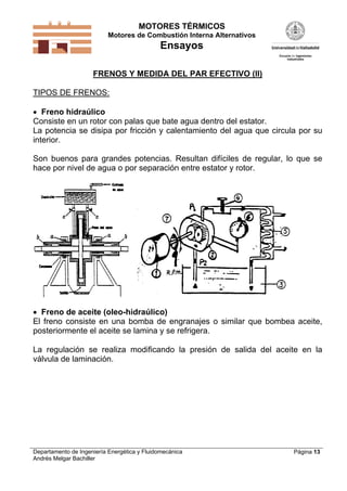 MOTORES TÉRMICOS
Motores de Combustión Interna Alternativos
Ensayos
Departamento de Ingeniería Energética y Fluidomecánica
Andrés Melgar Bachiller
Página 13
FRENOS Y MEDIDA DEL PAR EFECTIVO (II)
TIPOS DE FRENOS:
 Freno hidraúlico
Consiste en un rotor con palas que bate agua dentro del estator.
La potencia se disipa por fricción y calentamiento del agua que circula por su
interior.
Son buenos para grandes potencias. Resultan difíciles de regular, lo que se
hace por nivel de agua o por separación entre estator y rotor.
 Freno de aceite (oleo-hidraúlico)
El freno consiste en una bomba de engranajes o similar que bombea aceite,
posteriormente el aceite se lamina y se refrigera.
La regulación se realiza modificando la presión de salida del aceite en la
válvula de laminación.
 