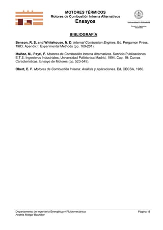 MOTORES TÉRMICOS
Motores de Combustión Interna Alternativos
Ensayos
Departamento de Ingeniería Energética y Fluidomecánica
Andrés Melgar Bachiller
Página 17
BIBLIOGRAFÍA
Benson, R. S. and Whitehouse, N. D. Internal Combustion Engines. Ed. Pergamon Press,
1983. Apendix I: Experimental Methods (pp. 169-201).
Muñoz, M., Payri, F. Motores de Combustión Interna Alternativos. Servicio Publicaciones
E.T.S. Ingenieros Industriales, Universidad Politécnica Madrid, 1994. Cap. 19: Curvas
Características. Ensayo de Motores (pp. 523-549).
Obert, E. F. Motores de Combustión Interna: Análisis y Aplicaciones. Ed. CECSA, 1980.
 