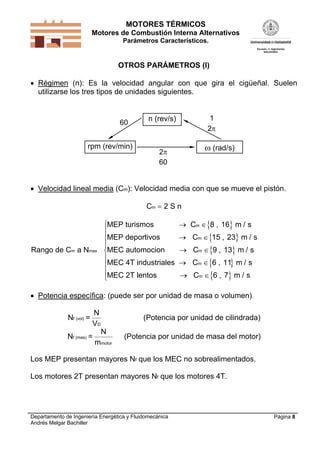 MOTORES TÉRMICOS
Motores de Combustión Interna Alternativos
Parámetros Característicos.
Departamento de Ingeniería Energética y Fluidomecánica
Andrés Melgar Bachiller
Página 8
OTROS PARÁMETROS (I)
 Régimen (n): Es la velocidad angular con que gira el cigüeñal. Suelen
utilizarse los tres tipos de unidades siguientes.
n (rev/s)
rpm (rev/min)  (rad/s)
2
1
60
2
60
 Velocidad lineal media (Cm): Velocidad media con que se mueve el pistón.
Cm  2 S n
 
 
 
 
 
Rango de C
MEP turism
MEP deport s
MEC automo
MEC 4T ind
MEC 2T len
m a N
os C 8 16 m / s
ivos C 15 23 m
cion C 9 13 m / s
ustriales C 6 11 m / s
tos C 6 7 m / s
max
m
m
m
m
m
 
 
 
 
 









,
, /
,
,
,
 Potencia específica: (puede ser por unidad de masa o volumen)
Nf (vol) =
N
VD
(Potencia por unidad de cilindrada)
Nf (mas) =
N
mmotor
(Potencia por unidad de masa del motor)
Los MEP presentan mayores Nf que los MEC no sobrealimentados.
Los motores 2T presentan mayores Nf que los motores 4T.
 
