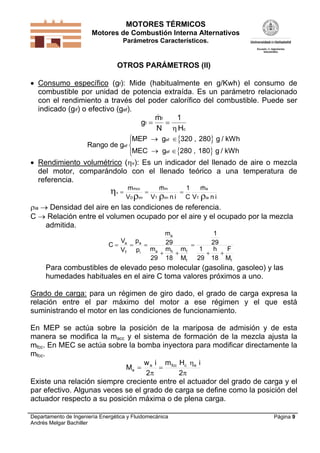 MOTORES TÉRMICOS
Motores de Combustión Interna Alternativos
Parámetros Característicos.
Departamento de Ingeniería Energética y Fluidomecánica
Andrés Melgar Bachiller
Página 9
OTROS PARÁMETROS (II)
 Consumo específico (gf): Mide (habitualmente en g/Kwh) el consumo de
combustible por unidad de potencia extraída. Es un parámetro relacionado
con el rendimiento a través del poder calorífico del combustible. Puede ser
indicado (gif) o efectivo (gef).
g
m
N H
f
f
c
 
 1

 
 
Rango de g
MEP
MEC
ef
ef
ef
g 320 280 g / kWh
g 280 180 g / kWh
 
 




,
,
 Rendimiento volumétrico (v): Es un indicador del llenado de aire o mezcla
del motor, comparándolo con el llenado teórico a una temperatura de
referencia.
inV
m
C
1
inV
m
V
m
iaT
a
imT
m
imD
mcc
v

 

ia  Densidad del aire en las condiciones de referencia.
C  Relación entre el volumen ocupado por el aire y el ocupado por la mezcla
admitida.
ff
fha
a
i
a
T
a
M
F
18
h
29
1
29
1
M
m
18
m
29
m
29
m
p
p
V
V
C




Para combustibles de elevado peso molecular (gasolina, gasoleo) y las
humedades habituales en el aire C toma valores próximos a uno.
Grado de carga: para un régimen de giro dado, el grado de carga expresa la
relación entre el par máximo del motor a ese régimen y el que está
suministrando el motor en las condiciones de funcionamiento.
En MEP se actúa sobre la posición de la mariposa de admisión y de esta
manera se modifica la macc y el sistema de formación de la mezcla ajusta la
mfcc. En MEC se actúa sobre la bomba inyectora para modificar directamente la
mfcc.





2
iHm
2
iw
M ecfcce
e
Existe una relación siempre creciente entre el actuador del grado de carga y el
par efectivo. Algunas veces se el grado de carga se define como la posición del
actuador respecto a su posición máxima o de plena carga.
 