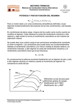 MOTORES TÉRMICOS
Motores de Combustión Interna Alternativos
Parámetros Característicos.
Departamento de Ingeniería Energética y Fluidomecánica
Andrés Melgar Bachiller
Página 11
POTENCIA Y PAR EN FUNCIÓN DEL REGIMEN
miCerviaTe HFFCVi
2
1
M 


Para un motor dado y en unas condiciones atmosféricas definidas, el par
depende fundamentalmente del producto de los tres rendimientos y del dosado
relativo.
En condiciones de plena carga, ninguno de los cuatro varía mucho cuando se
modifica el régimen. Cabe destacar la caída del rendimiento mecánico a alto
régimen y algo similar le ocurre al rendimiento volumétrico en los motores de
aspiración natural.
Se puede decir que a plena carga el par permanece sensiblemente constante
al variar el régimen. Las variaciones que puede tener son fundamentalmente
debidas al rendimiento volumétrico y en menor medida al dosado relativo y el
rendimiento indicado, a alto régimen la caída del rendimiento mecánico y el
rendimiento volumétrico hace que el par decrezca.
ee Mn2N 
En consecuencia la potencia aumenta linealmente con el régimen de giro y solo
a alto régimen alcanza un máximo cuando el incremento de régimen no
compensa la caída del par.
Nemax
n
Memax
Diferentes curvas de para para
diferentes grados de cargas:
Modificación de Fr MEC
Modificación de v MEP
 