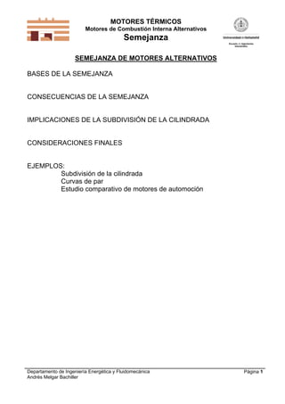 MOTORES TÉRMICOS
Motores de Combustión Interna Alternativos
Semejanza
Departamento de Ingeniería Energética y Fluidomecánica
Andrés Melgar Bachiller
Página 1
SEMEJANZA DE MOTORES ALTERNATIVOS
BASES DE LA SEMEJANZA
CONSECUENCIAS DE LA SEMEJANZA
IMPLICACIONES DE LA SUBDIVISIÓN DE LA CILINDRADA
CONSIDERACIONES FINALES
EJEMPLOS:
Subdivisión de la cilindrada
Curvas de par
Estudio comparativo de motores de automoción
 