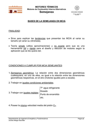 MOTORES TÉRMICOS
Motores de Combustión Interna Alternativos
Semejanza
Departamento de Ingeniería Energética y Fluidomecánica
Andrés Melgar Bachiller
Página 2
BASES DE LA SEMEJANZA EN MCIA
FINALIDAD:
 Sirve para explicar las tendencias que presentan los MCIA al variar su
tamaño (al variar su cilindrada).
 Teoría simple (utiliza aproximaciones) y no exacta pero que es una
herramienta útil y rápida para el diseño y elección de motores según la
aplicación que se les quiera dar.
CONDICIONES A CUMPLIR POR MCIA SEMEJANTES:
1. Semejanza geométrica: La relación entre dos dimensiones geométricas
cualesquiera, en uno de ellos, es igual a la relación entre las dimensiones
geométricas respectivas, en el otro (motores iguales pero a escala).
2. Trabajar en iguales condiciones ambientales.
3. Trabajar con iguales reglajes
Tª agua refrigerante
Dosado
Punto de encendido
etc.







4. Poseer la misma velocidad media del pistón Cm.
 
