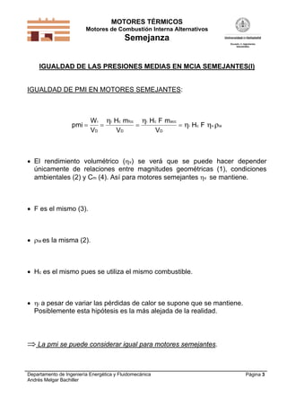 MOTORES TÉRMICOS
Motores de Combustión Interna Alternativos
Semejanza
Departamento de Ingeniería Energética y Fluidomecánica
Andrés Melgar Bachiller
Página 3
IGUALDAD DE LAS PRESIONES MEDIAS EN MCIA SEMEJANTES(I)
IGUALDAD DE PMI EN MOTORES SEMEJANTES:
pmi
W
V
i
D
i i
i v ia   
 
  
H m
V
H F m
V
H F
c fcc
D
c acc
D
c
 El rendimiento volumétrico (v) se verá que se puede hacer depender
únicamente de relaciones entre magnitudes geométricas (1), condiciones
ambientales (2) y Cm (4). Así para motores semejantes v se mantiene.
 F es el mismo (3).
 ia es la misma (2).
 Hc es el mismo pues se utiliza el mismo combustible.
 i a pesar de variar las pérdidas de calor se supone que se mantiene.
Posiblemente esta hipótesis es la más alejada de la realidad.
 La pmi se puede considerar igual para motores semejantes.
 