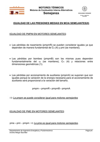 MOTORES TÉRMICOS
Motores de Combustión Interna Alternativos
Semejanza
Departamento de Ingeniería Energética y Fluidomecánica
Andrés Melgar Bachiller
Página 4
IGUALDAD DE LAS PRESIONES MEDIAS EN MCIA SEMEJANTES(II)
IGUALDAD DE PMPM EN MOTORES SEMEJANTES:
 Las pérdidas de rozamiento (pmpmR) se pueden considerar iguales ya que
dependen de manera fundamental de Cm (4) y pmi (se mantiene).
 Las pérdidas por bombeo (pmpmB) son las mismas pues dependen
fundamentalmente del v (se mantiene), Cm (4) y relaciones entre
dimensiones geométricas (1).
 Las pérdidas por accionamiento de auxiliares (pmpmA) se suponen que son
iguales porque la variación de la energía necesaria para el accionamiento de
auxiliares será proporcional a la variación del tamaño.
pmpm pmpmR pmpmB pmpmA  
 La pmpm se puede considerar igual para motores semejantes
IGUALDAD DE PME EN MOTORES SEMEJANTES:
pme pmi pmpm   La pme es igual para motores semejantes.
 